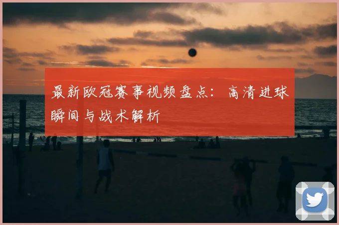 最新欧冠赛事视频盘点：高清进球瞬间与战术解析