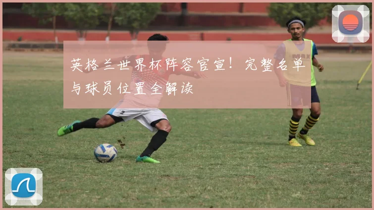 英格兰世界杯阵容官宣！完整名单与球员位置全解读