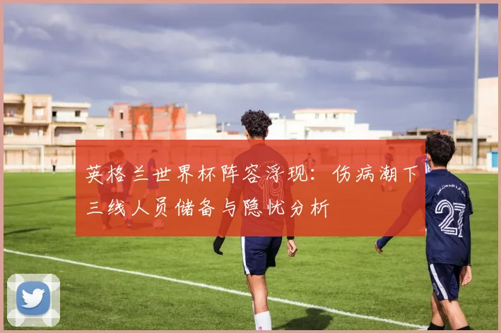 英格兰世界杯阵容浮现：伤病潮下三线人员储备与隐忧分析