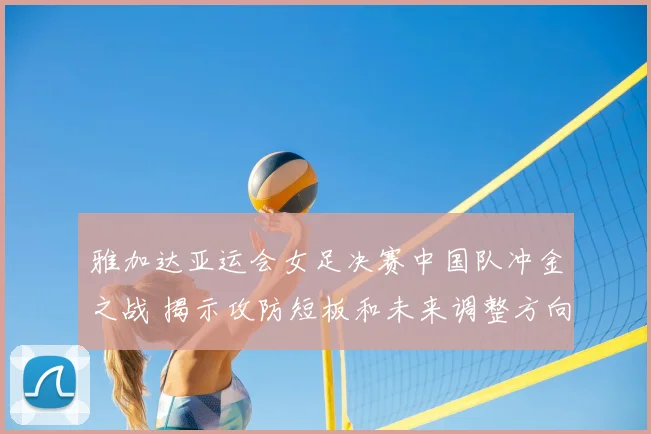 雅加达亚运会女足决赛中国队冲金之战 揭示攻防短板和未来调整方向