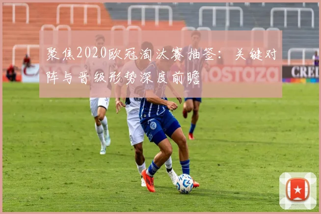 聚焦2020欧冠淘汰赛抽签：关键对阵与晋级形势深度前瞻