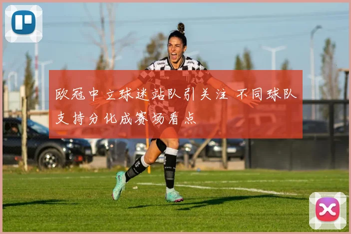 欧冠中立球迷站队引关注 不同球队支持分化成赛场看点