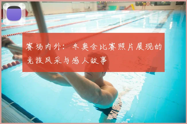 赛场内外：冬奥会比赛照片展现的竞技风采与感人故事