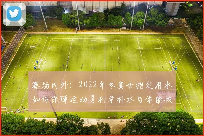 赛场内外:2022年冬奥会指定用水如何保障运动员科学补水与体能恢复