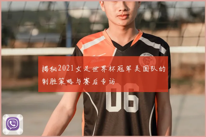揭秘2021女足世界杯冠军美国队的制胜策略与赛后专访