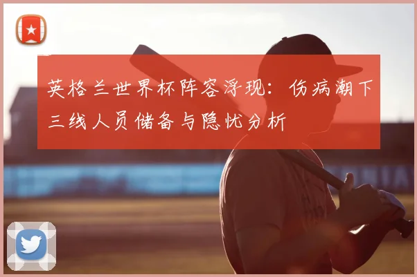 英格兰世界杯阵容浮现：伤病潮下三线人员储备与隐忧分析