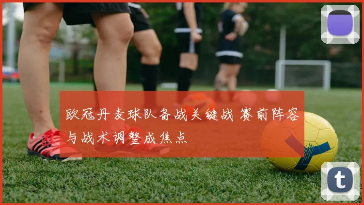 欧冠丹麦球队备战关键战 赛前阵容与战术调整成焦点