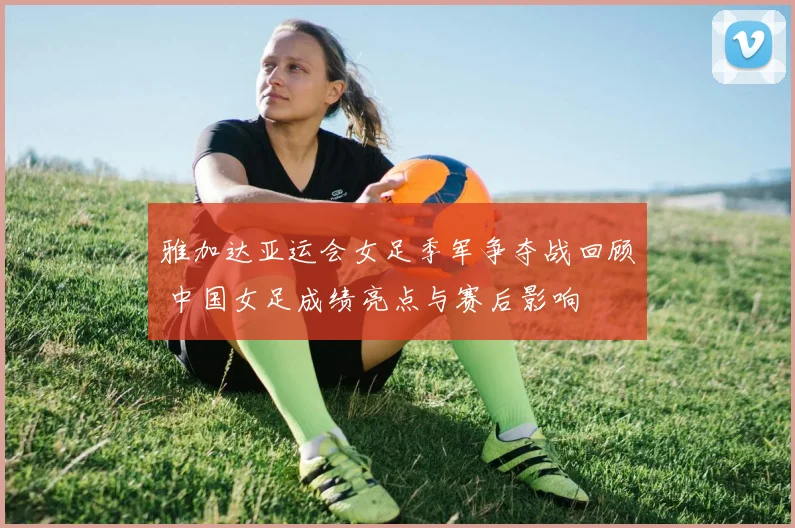 雅加达亚运会女足季军争夺战回顾 中国女足成绩亮点与赛后影响