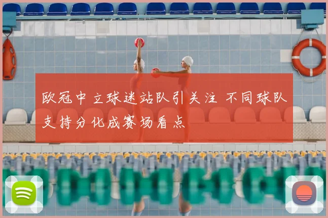 欧冠中立球迷站队引关注 不同球队支持分化成赛场看点